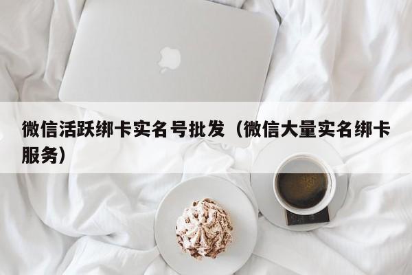 微信活跃绑卡实名号批发（微信大量实名绑卡服务）