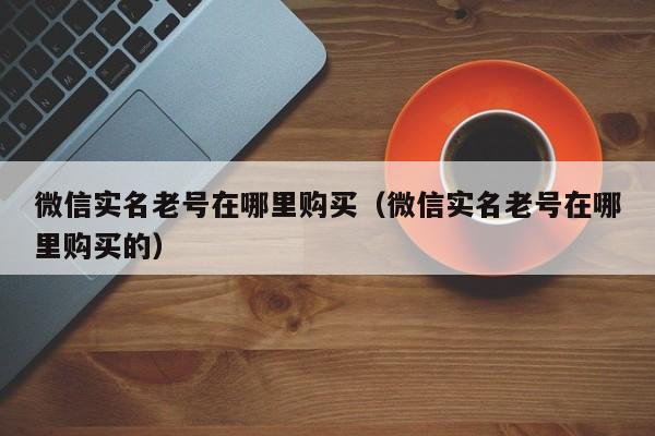 微信实名老号在哪里购买（微信实名老号在哪里购买的）