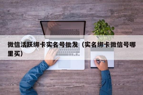 微信活跃绑卡实名号批发（实名绑卡微信号哪里买）