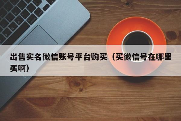 出售实名微信账号平台购买（买微信号在哪里买啊）